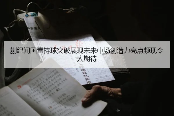 蒯纪闻国青持球突破展现未来中场创造力亮点频现令人期待