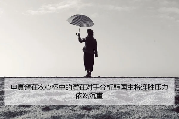 申真谞在农心杯中的潜在对手分析韩国主将连胜压力依然沉重
